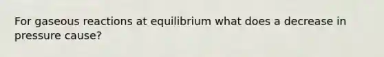 For gaseous reactions at equilibrium what does a decrease in pressure cause?