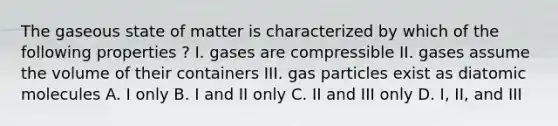 The gaseous state of matter is characterized by which of the following properties ? I. gases are compressible II. gases assume the volume of their containers III. gas particles exist as diatomic molecules A. I only B. I and II only C. II and III only D. I, II, and III