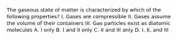 The gaseous state of matter is characterized by which of the following properties? I. Gases are compressible II. Gases assume the volume of their containers III. Gas particles exist as diatomic molecules A. I only B. I and II only C. II and III only D. I, II, and III