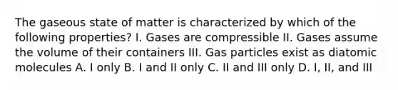 The gaseous state of matter is characterized by which of the following properties? I. Gases are compressible II. Gases assume the volume of their containers III. Gas particles exist as diatomic molecules A. I only B. I and II only C. II and III only D. I, II, and III