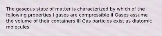 The gaseous state of matter is characterized by which of the following properties I gases are compressible II Gases assume the volume of their containers III Gas particles exist as diatomic molecules