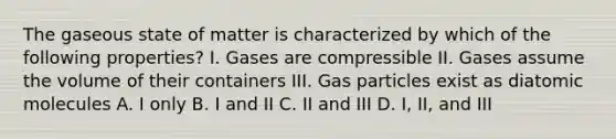 The gaseous state of matter is characterized by which of the following properties? I. Gases are compressible II. Gases assume the volume of their containers III. Gas particles exist as diatomic molecules A. I only B. I and II C. II and III D. I, II, and III