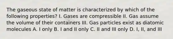 The gaseous state of matter is characterized by which of the following properties? I. Gases are compressible II. Gas assume the volume of their containers III. Gas particles exist as diatomic molecules A. I only B. I and II only C. II and III only D. I, II, and III