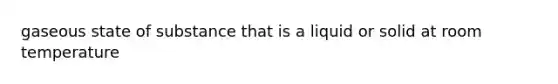 gaseous state of substance that is a liquid or solid at room temperature