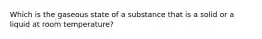 Which is the gaseous state of a substance that is a solid or a liquid at room temperature?