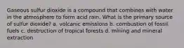 Gaseous sulfur dioxide is a compound that combines with water in the atmosphere to form acid rain. What is the primary source of sulfur dioxide? a. volcanic emissions b. combustion of fossil fuels c. destruction of tropical forests d. mining and mineral extraction