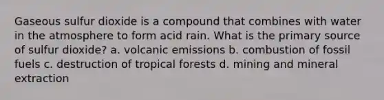 Gaseous sulfur dioxide is a compound that combines with water in the atmosphere to form acid rain. What is the primary source of sulfur dioxide? a. volcanic emissions b. combustion of fossil fuels c. destruction of tropical forests d. mining and mineral extraction