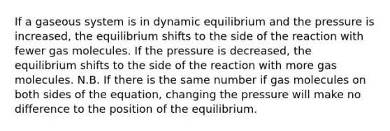 If a gaseous system is in dynamic equilibrium and the pressure is increased, the equilibrium shifts to the side of the reaction with fewer gas molecules. If the pressure is decreased, the equilibrium shifts to the side of the reaction with more gas molecules. N.B. If there is the same number if gas molecules on both sides of the equation, changing the pressure will make no difference to the position of the equilibrium.