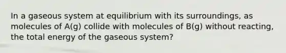 In a gaseous system at equilibrium with its surroundings, as molecules of A(g) collide with molecules of B(g) without reacting, the total energy of the gaseous system?