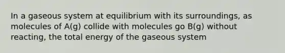 In a gaseous system at equilibrium with its surroundings, as molecules of A(g) collide with molecules go B(g) without reacting, the total energy of the gaseous system