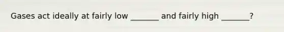 Gases act ideally at fairly low _______ and fairly high _______?