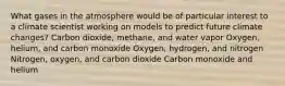 What gases in the atmosphere would be of particular interest to a climate scientist working on models to predict future climate changes? Carbon dioxide, methane, and water vapor Oxygen, helium, and carbon monoxide Oxygen, hydrogen, and nitrogen Nitrogen, oxygen, and carbon dioxide Carbon monoxide and helium