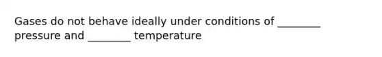 Gases do not behave ideally under conditions of ________ pressure and ________ temperature