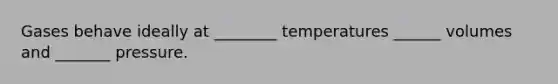 Gases behave ideally at ________ temperatures ______ volumes and _______ pressure.