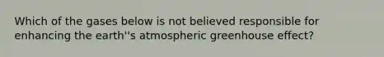 Which of the gases below is not believed responsible for enhancing the earth''s atmospheric greenhouse effect?