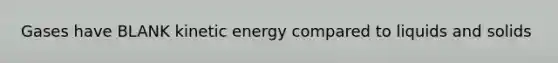 Gases have BLANK kinetic energy compared to liquids and solids