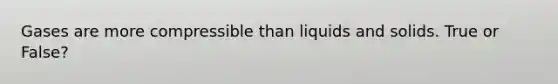 Gases are more compressible than liquids and solids. True or False?