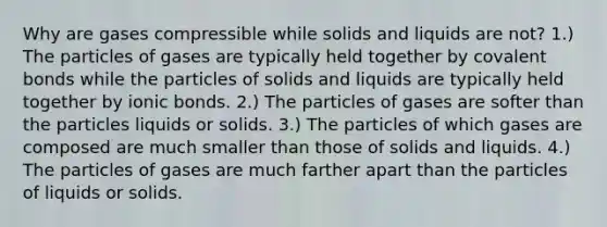 Why are gases compressible while solids and liquids are not? 1.) The particles of gases are typically held together by covalent bonds while the particles of solids and liquids are typically held together by ionic bonds. 2.) The particles of gases are softer than the particles liquids or solids. 3.) The particles of which gases are composed are much smaller than those of solids and liquids. 4.) The particles of gases are much farther apart than the particles of liquids or solids.