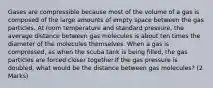 Gases are compressible because most of the volume of a gas is composed of the large amounts of empty space between the gas particles. At room temperature and standard pressure, the average distance between gas molecules is about ten times the diameter of the molecules themselves. When a gas is compressed, as when the scuba tank is being filled, the gas particles are forced closer together.If the gas pressure is doubled, what would be the distance between gas molecules? (2 Marks)