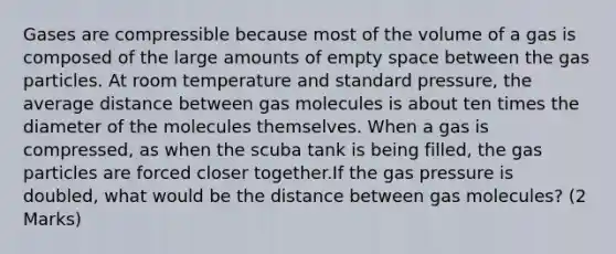 Gases are compressible because most of the volume of a gas is composed of the large amounts of empty space between the gas particles. At room temperature and standard pressure, the average distance between gas molecules is about ten times the diameter of the molecules themselves. When a gas is compressed, as when the scuba tank is being filled, the gas particles are forced closer together.If the gas pressure is doubled, what would be the distance between gas molecules? (2 Marks)