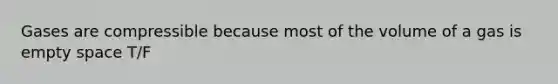 Gases are compressible because most of the volume of a gas is empty space T/F