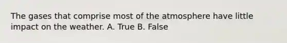 The gases that comprise most of the atmosphere have little impact on the weather. A. True B. False