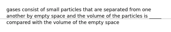 gases consist of small particles that are separated from one another by empty space and the volume of the particles is _____ compared with the volume of the empty space