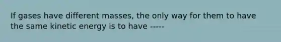 If gases have different masses, the only way for them to have the same kinetic energy is to have -----