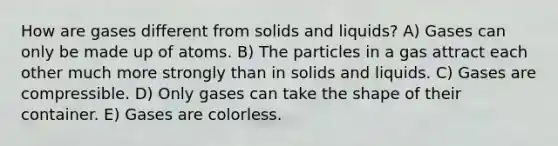 How are gases different from solids and liquids? A) Gases can only be made up of atoms. B) The particles in a gas attract each other much more strongly than in solids and liquids. C) Gases are compressible. D) Only gases can take the shape of their container. E) Gases are colorless.