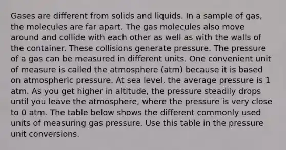 Gases are different from solids and liquids. In a sample of gas, the molecules are far apart. The gas molecules also move around and collide with each other as well as with the walls of the container. These collisions generate pressure. The pressure of a gas can be measured in different units. One convenient unit of measure is called the atmosphere (atm) because it is based on atmospheric pressure. At sea level, the average pressure is 1 atm. As you get higher in altitude, the pressure steadily drops until you leave the atmosphere, where the pressure is very close to 0 atm. The table below shows the different commonly used units of measuring gas pressure. Use this table in the pressure unit conversions.