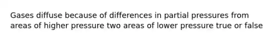 Gases diffuse because of differences in partial pressures from areas of higher pressure two areas of lower pressure true or false