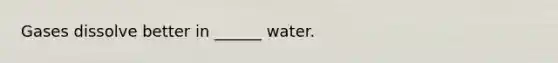 Gases dissolve better in ______ water.