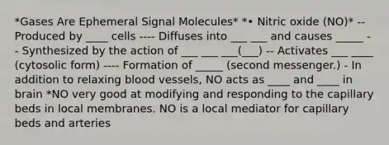 *Gases Are Ephemeral Signal Molecules* *• Nitric oxide (NO)* -- Produced by ____ cells ---- Diffuses into ___ ___ and causes _____ -- Synthesized by the action of ___ ___ ___(___) -- Activates ___ ____ (cytosolic form) ---- Formation of _____ (second messenger.) - In addition to relaxing blood vessels, NO acts as ____ and ____ in brain *NO very good at modifying and responding to the capillary beds in local membranes. NO is a local mediator for capillary beds and arteries