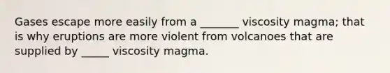 Gases escape more easily from a _______ viscosity magma; that is why eruptions are more violent from volcanoes that are supplied by _____ viscosity magma.