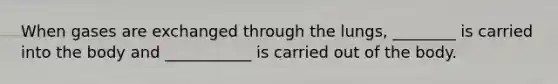 When gases are exchanged through the lungs, ________ is carried into the body and ___________ is carried out of the body.