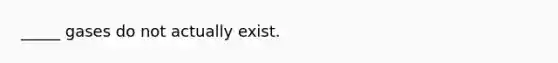 _____ gases do not actually exist.