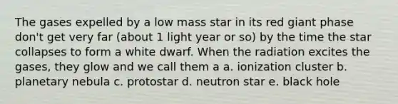 The gases expelled by a low mass star in its red giant phase don't get very far (about 1 light year or so) by the time the star collapses to form a white dwarf. When the radiation excites the gases, they glow and we call them a a. ionization cluster b. planetary nebula c. protostar d. neutron star e. black hole