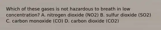 Which of these gases is not hazardous to breath in low concentration? A. nitrogen dioxide (NO2) B. sulfur dioxide (SO2) C. carbon monoxide (CO) D. carbon dioxide (CO2)