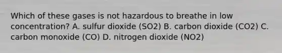 Which of these gases is not hazardous to breathe in low concentration? A. sulfur dioxide (SO2) B. carbon dioxide (CO2) C. carbon monoxide (CO) D. nitrogen dioxide (NO2)