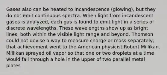 Gases also can be heated to incandescence (glowing), but they do not emit continuous spectra. When light from incandescent gases is analyzed, each gas is found to emit light in a series of discrete wavelengths. These wavelengths show up as bright lines, both within the visible light range and beyond. Thomson could not devise a way to measure charge or mass separately; that achievement went to the American physicist Robert Millikan. Millikan sprayed oil vapor so that one or two droplets at a time would fall through a hole in the upper of two parallel metal plates