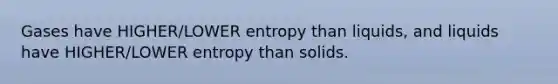 Gases have HIGHER/LOWER entropy than liquids, and liquids have HIGHER/LOWER entropy than solids.