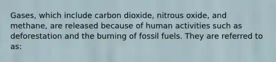 Gases, which include carbon dioxide, nitrous oxide, and methane, are released because of human activities such as deforestation and the burning of fossil fuels. They are referred to as: