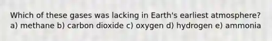 Which of these gases was lacking in Earth's earliest atmosphere? a) methane b) carbon dioxide c) oxygen d) hydrogen e) ammonia