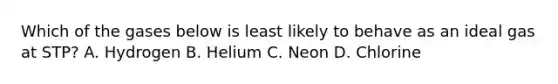 Which of the gases below is least likely to behave as an ideal gas at STP? A. Hydrogen B. Helium C. Neon D. Chlorine