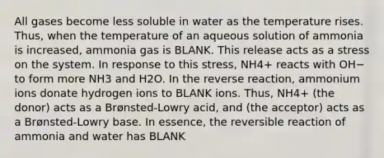 All gases become less soluble in water as the temperature rises. Thus, when the temperature of an aqueous solution of ammonia is increased, ammonia gas is BLANK. This release acts as a stress on the system. In response to this stress, NH4+ reacts with OH− to form more NH3 and H2O. In the reverse reaction, ammonium ions donate hydrogen ions to BLANK ions. Thus, NH4+ (the donor) acts as a Brønsted-Lowry acid, and (the acceptor) acts as a Brønsted-Lowry base. In essence, the reversible reaction of ammonia and water has BLANK