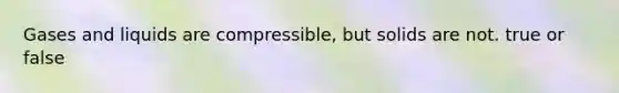 Gases and liquids are compressible, but solids are not. true or false