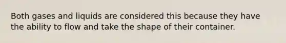 Both gases and liquids are considered this because they have the ability to flow and take the shape of their container.