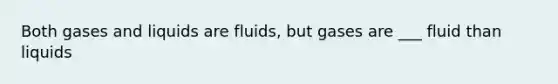 Both gases and liquids are fluids, but gases are ___ fluid than liquids