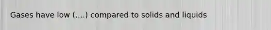 Gases have low (....) compared to solids and liquids