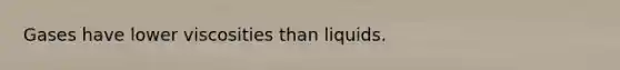 Gases have lower viscosities than liquids.